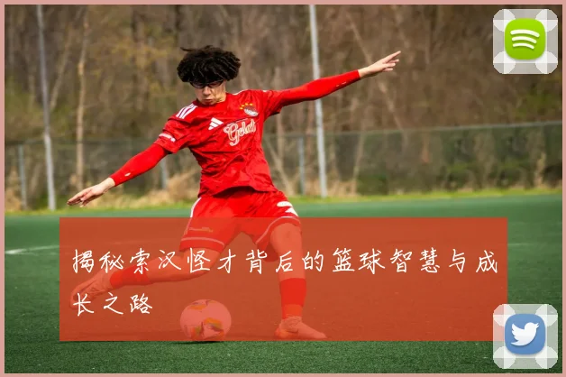 揭秘索汉怪才背后的篮球智慧与成长之路