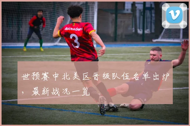 世预赛中北美区晋级队伍名单出炉，最新战况一览