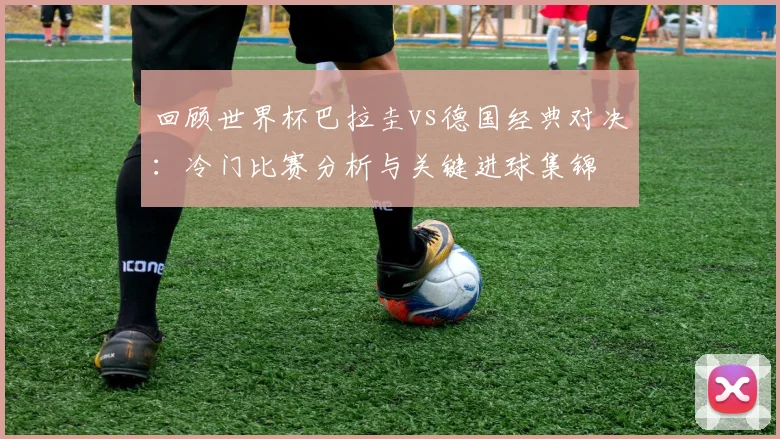 回顾世界杯巴拉圭vs德国经典对决：冷门比赛分析与关键进球集锦