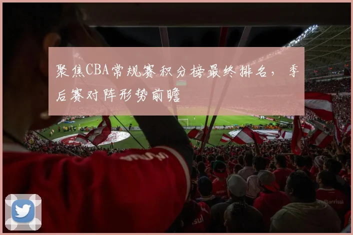 聚焦CBA常规赛积分榜最终排名，季后赛对阵形势前瞻