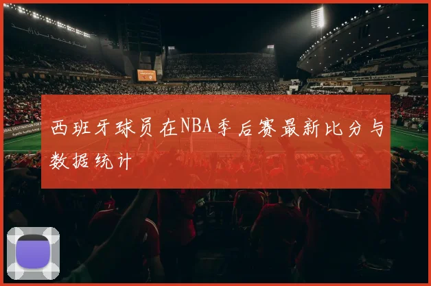 西班牙球员在NBA季后赛最新比分与数据统计