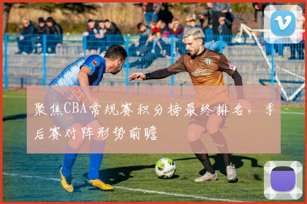 聚焦CBA常规赛积分榜最终排名，季后赛对阵形势前瞻