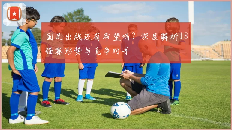 国足出线还有希望吗？深度解析18强赛形势与竞争对手