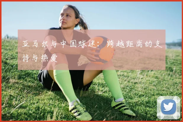 亚马尔与中国球迷:跨越距离的支持与热爱