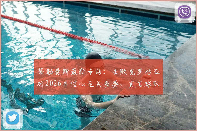 蒂勒曼斯最新专访：击败克罗地亚对2026年信心至关重要，直言球队急需卢卡库火力支援