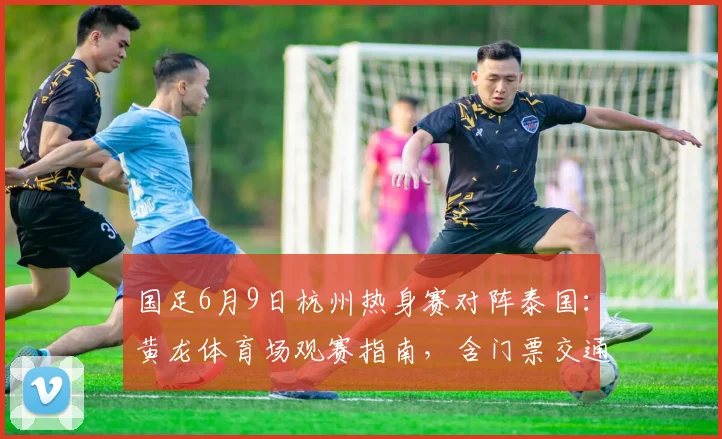 国足6月9日杭州热身赛对阵泰国：黄龙体育场观赛指南，含门票交通攻略