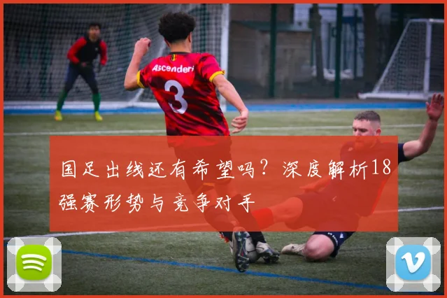 国足出线还有希望吗?深度解析18强赛形势与竞争对手