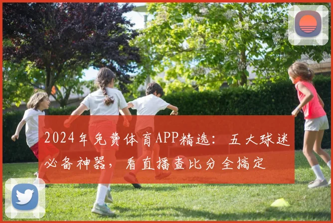 2024年免费体育APP精选：五大球迷必备神器，看直播查比分全搞定