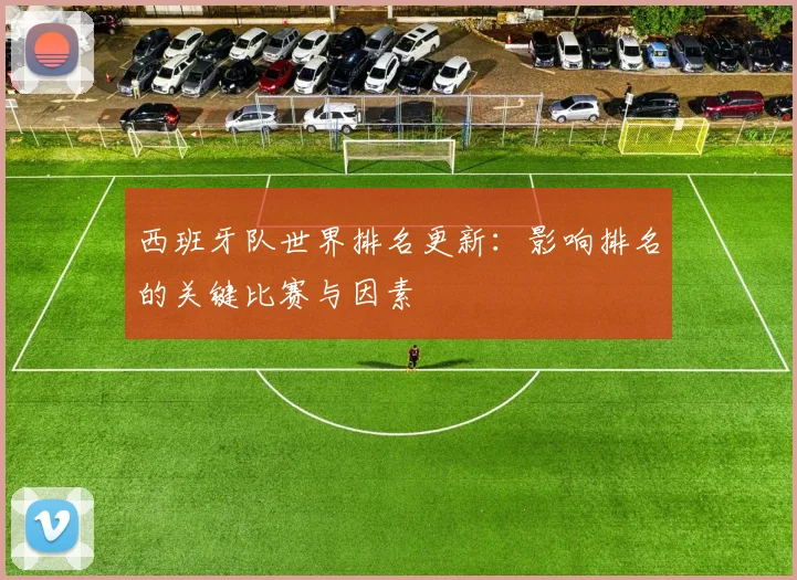 西班牙队世界排名更新：影响排名的关键比赛与因素