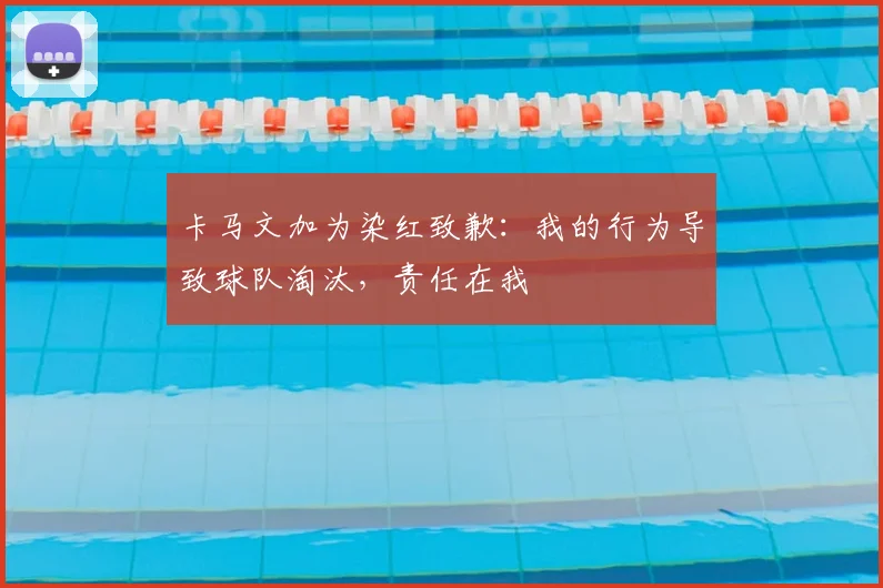 卡马文加为染红致歉：我的行为导致球队淘汰，责任在我
