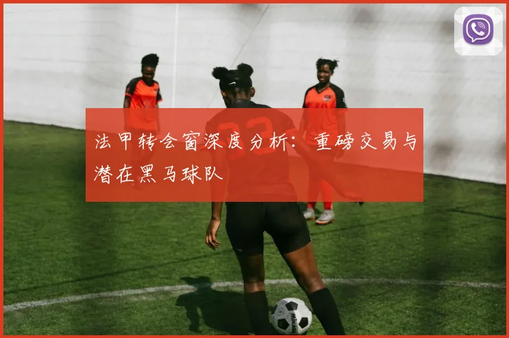 法甲转会窗深度分析:重磅交易与潜在黑马球队