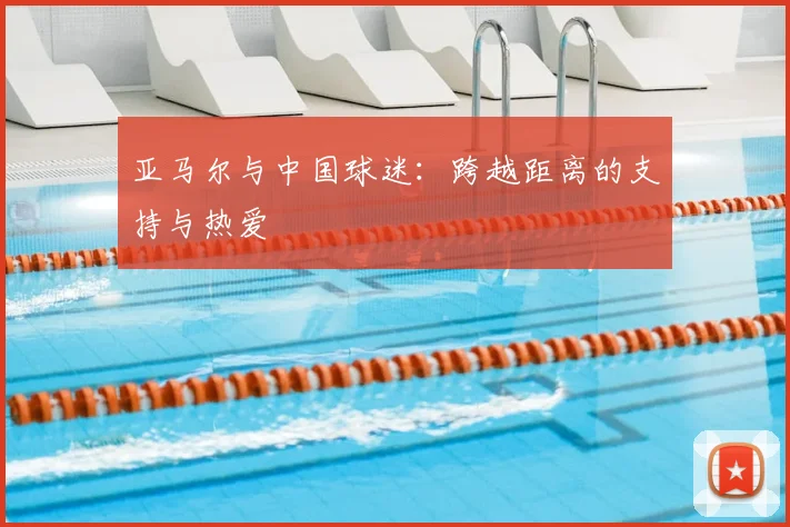 亚马尔与中国球迷:跨越距离的支持与热爱