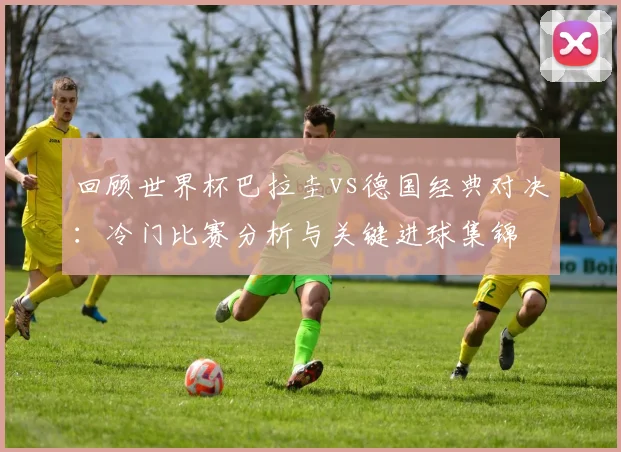 回顾世界杯巴拉圭vs德国经典对决：冷门比赛分析与关键进球集锦