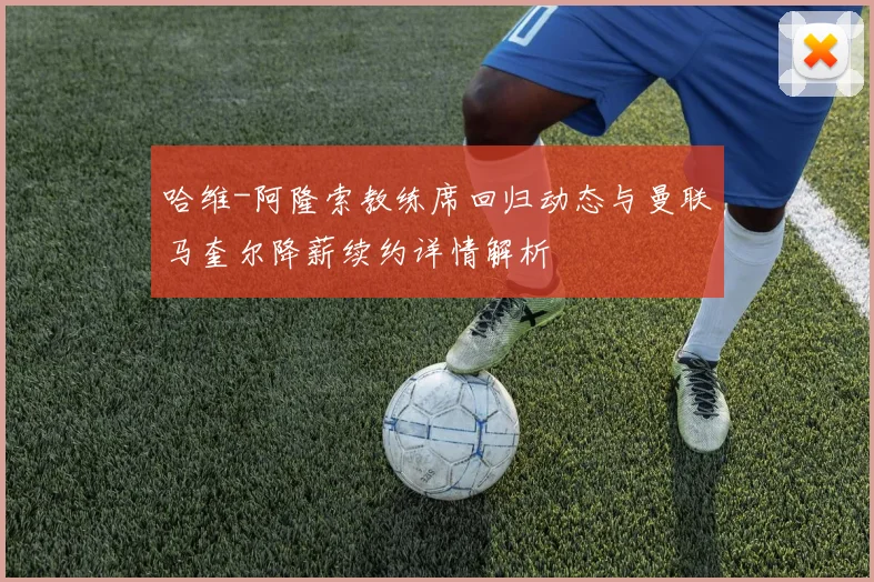 哈维-阿隆索教练席回归动态与曼联马奎尔降薪续约详情解析