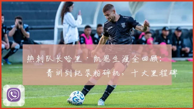 热刺队长哈里·凯恩生涯全回顾:从青训到纪录粉碎机,十大里程碑时刻详解