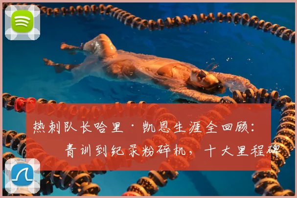热刺队长哈里·凯恩生涯全回顾:从青训到纪录粉碎机,十大里程碑时刻详解